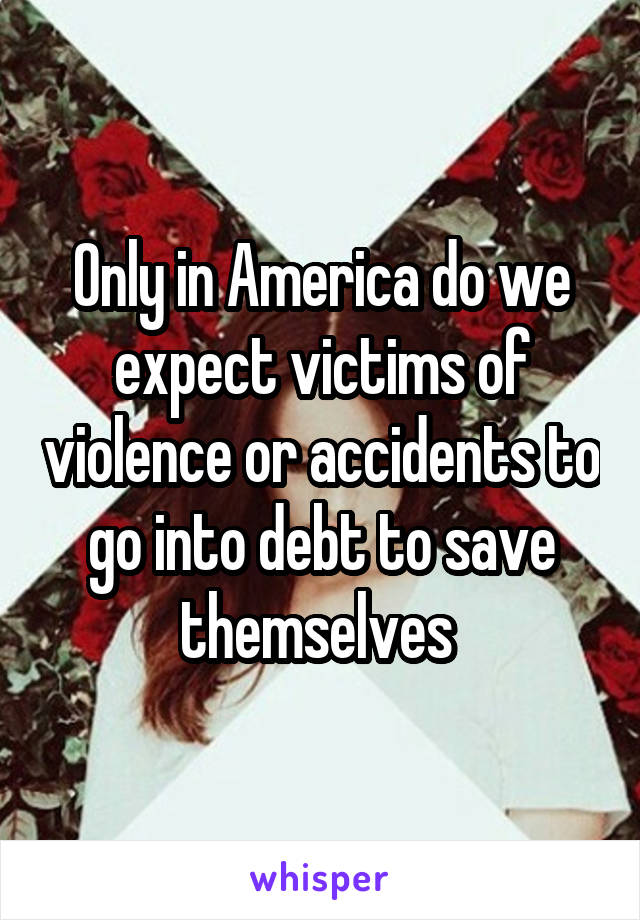 Only in America do we expect victims of violence or accidents to go into debt to save themselves 