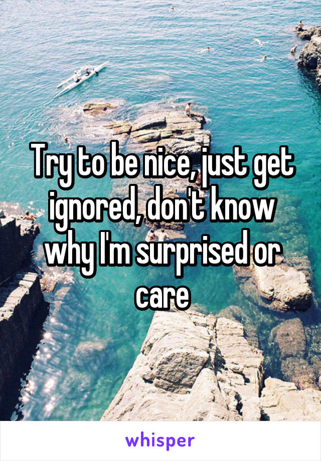 Try to be nice, just get ignored, don't know why I'm surprised or care