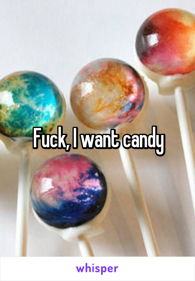 Fuck, I want candy