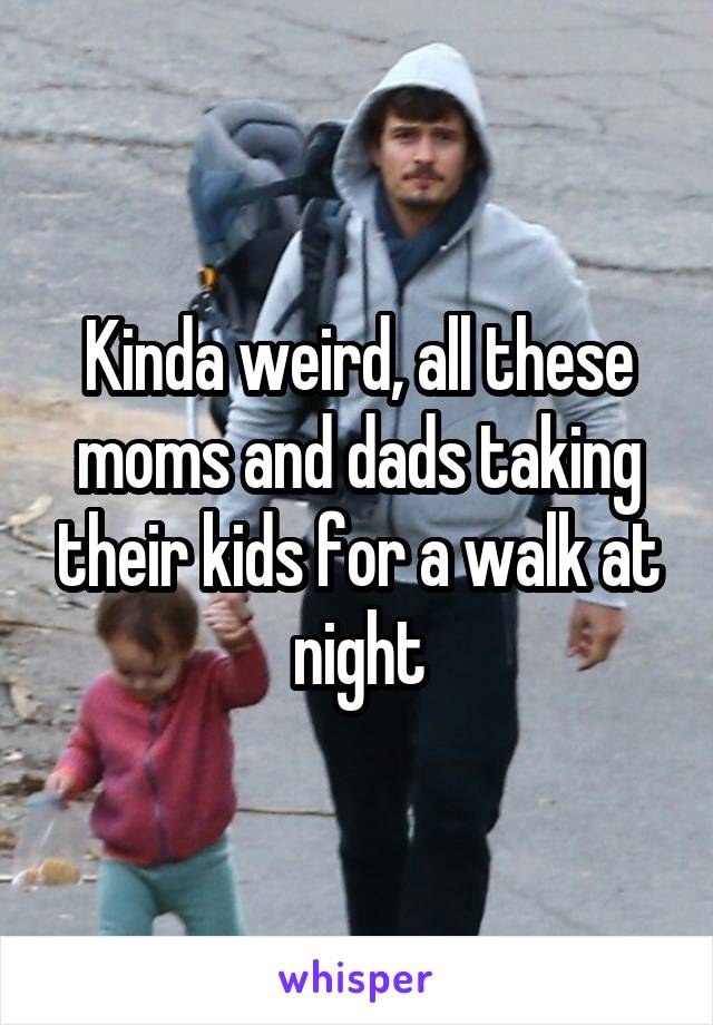 Kinda weird, all these moms and dads taking their kids for a walk at night