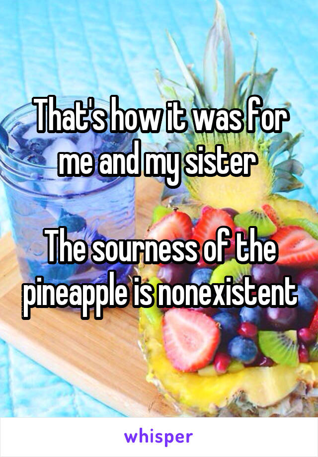 That's how it was for me and my sister 

The sourness of the pineapple is nonexistent 