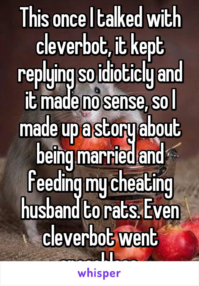 This once I talked with cleverbot, it kept replying so idioticly and it made no sense, so I made up a story about being married and feeding my cheating husband to rats. Even cleverbot went speachless.