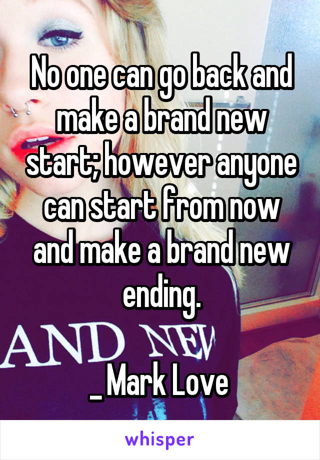 No one can go back and make a brand new start; however anyone can start from now and make a brand new ending.

_ Mark Love 