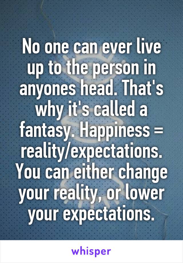 No one can ever live up to the person in anyones head. That's why it's called a fantasy. Happiness = reality/expectations. You can either change your reality, or lower your expectations.