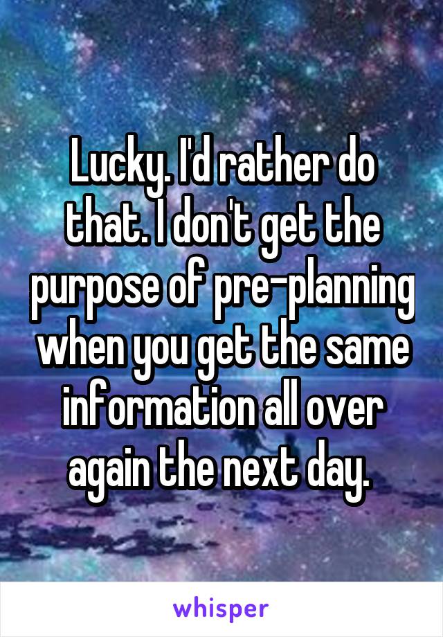 Lucky. I'd rather do that. I don't get the purpose of pre-planning when you get the same information all over again the next day. 