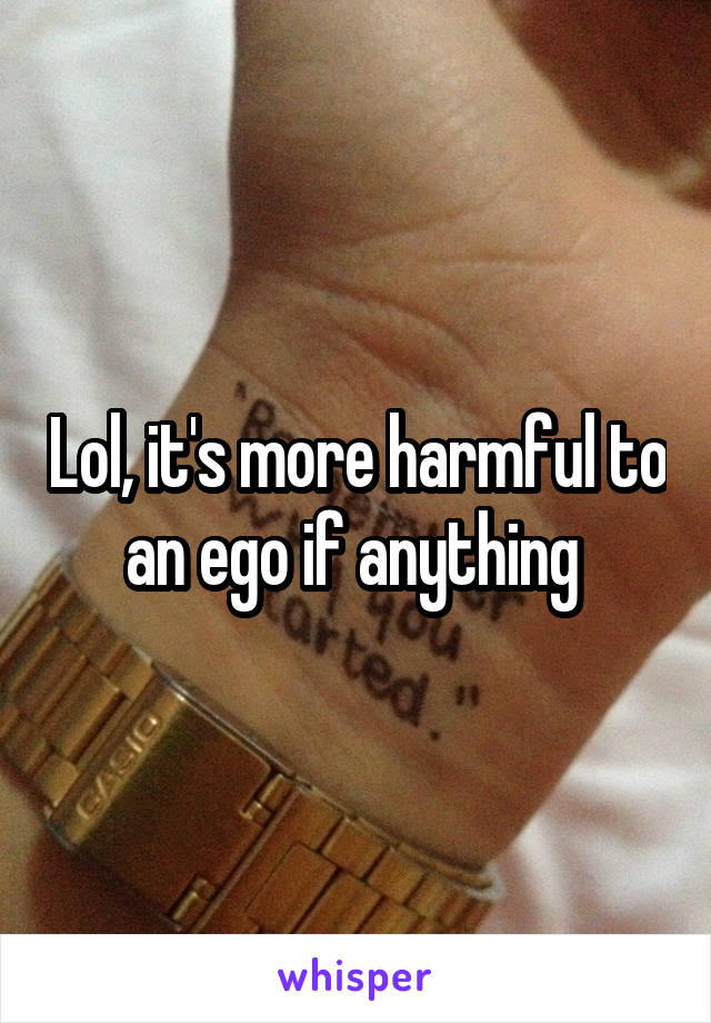 Lol, it's more harmful to an ego if anything 