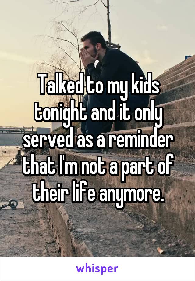 Talked to my kids tonight and it only served as a reminder that I'm not a part of their life anymore.