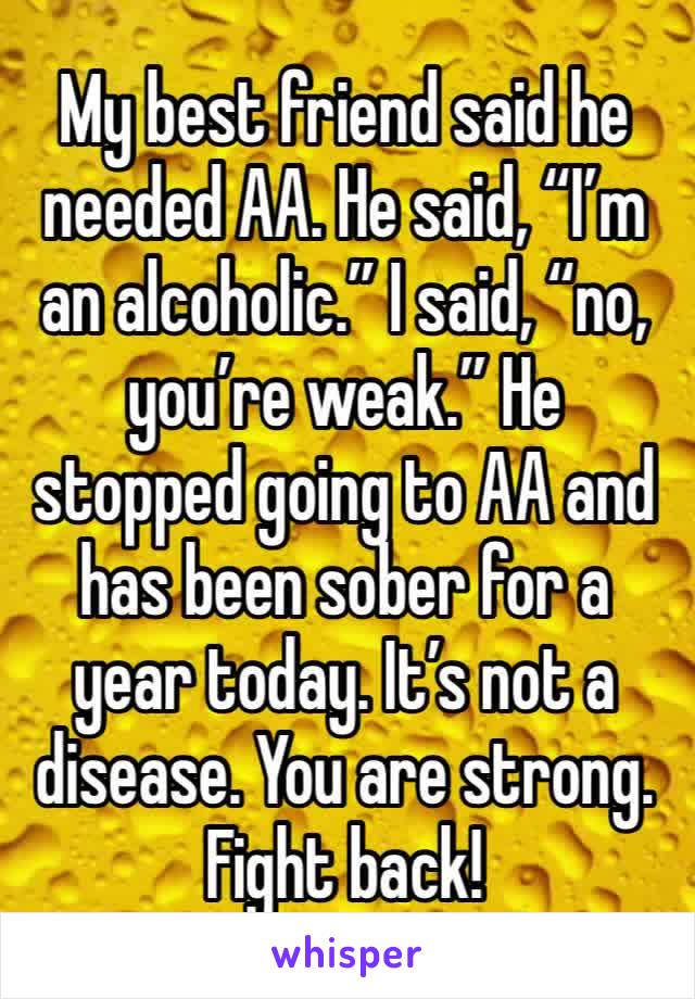 My best friend said he needed AA. He said, “I’m an alcoholic.” I said, “no, you’re weak.” He stopped going to AA and has been sober for a year today. It’s not a disease. You are strong. Fight back!