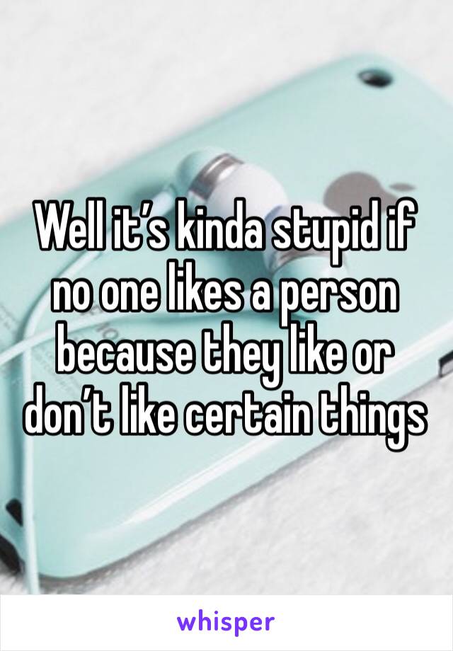 Well it’s kinda stupid if no one likes a person because they like or don’t like certain things 