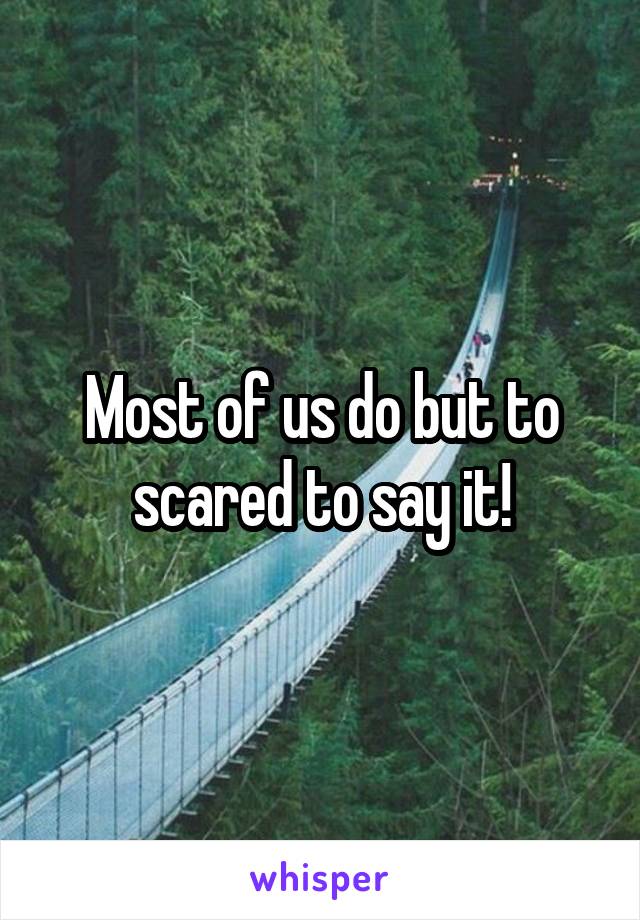Most of us do but to scared to say it!