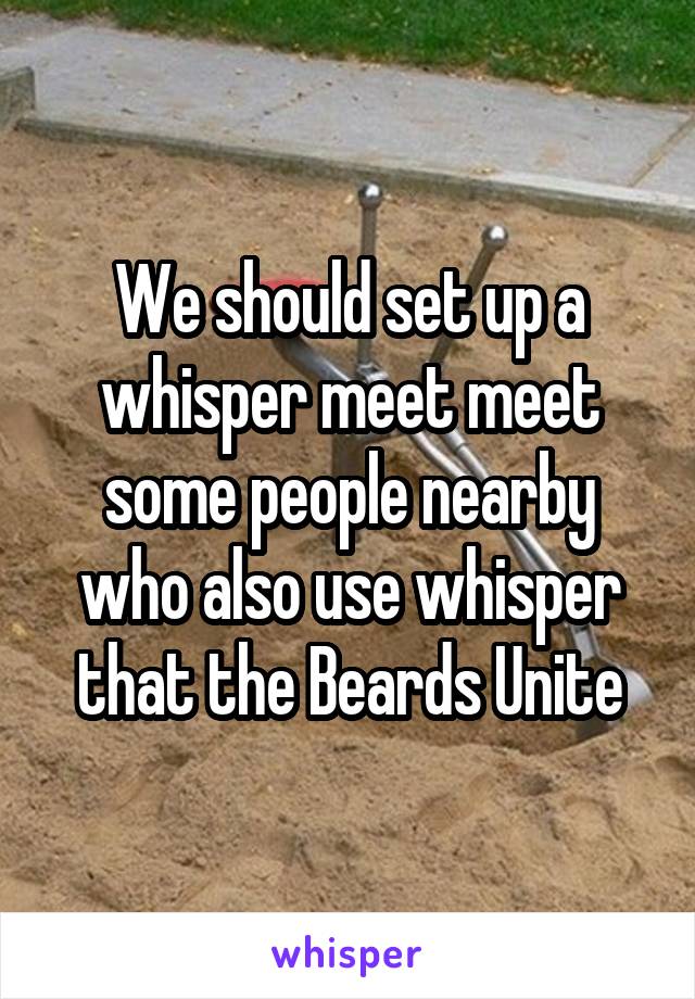 We should set up a whisper meet meet some people nearby who also use whisper that the Beards Unite
