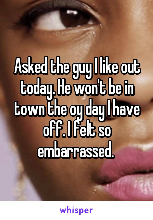 Asked the guy I like out today. He won't be in town the oy day I have off. I felt so embarrassed. 