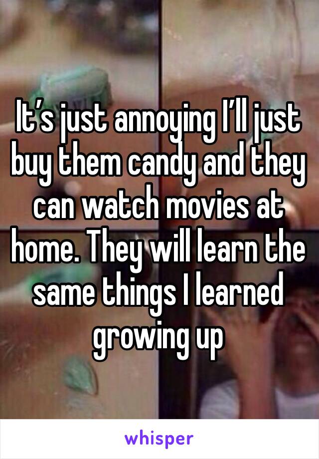 It’s just annoying I’ll just buy them candy and they can watch movies at home. They will learn the same things I learned growing up