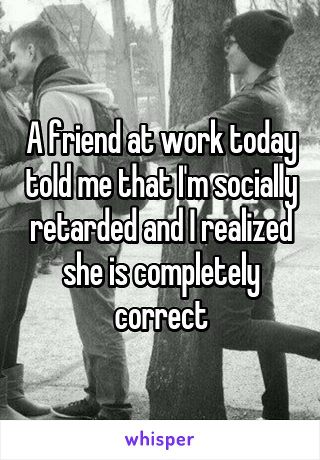 A friend at work today told me that I'm socially retarded and I realized she is completely correct
