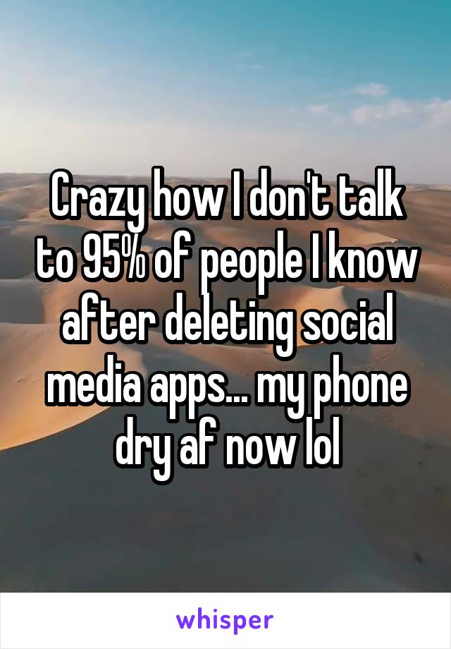 Crazy how I don't talk to 95% of people I know after deleting social media apps... my phone dry af now lol