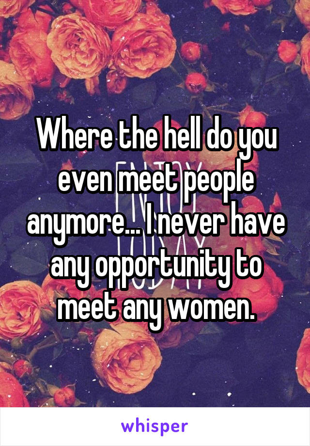 Where the hell do you even meet people anymore... I never have any opportunity to meet any women.