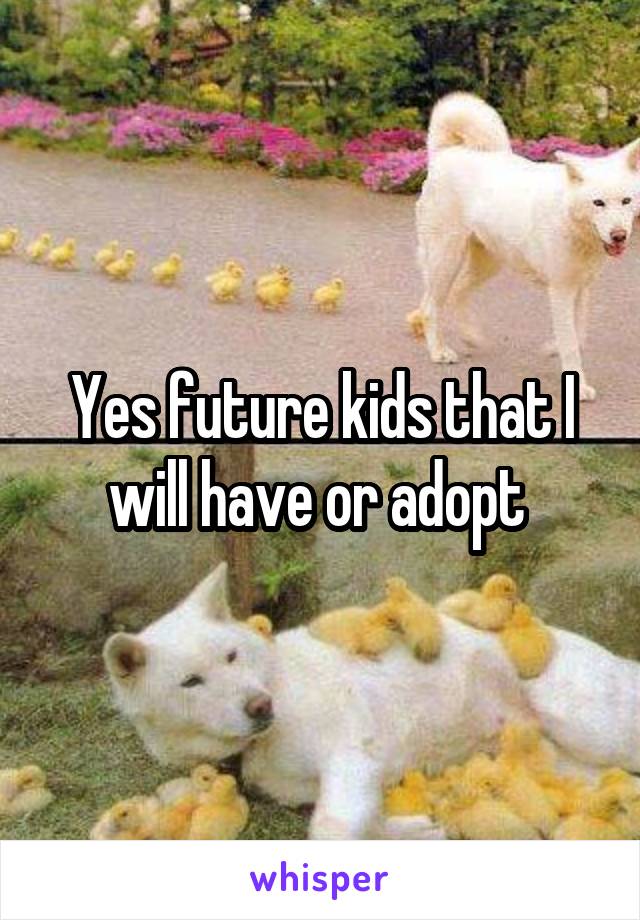 Yes future kids that I will have or adopt 