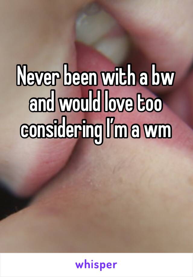 Never been with a bw and would love too considering I’m a wm 