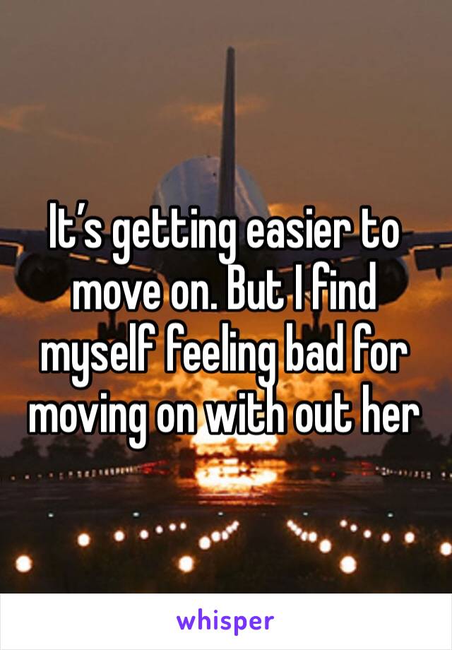 It’s getting easier to move on. But I find myself feeling bad for moving on with out her 