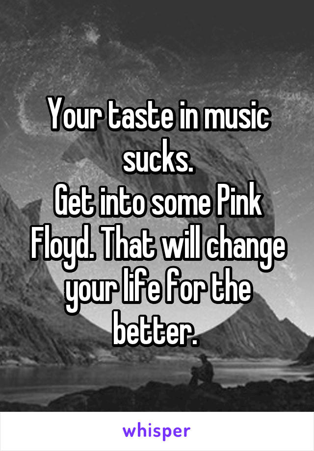 Your taste in music sucks.
Get into some Pink Floyd. That will change your life for the better. 