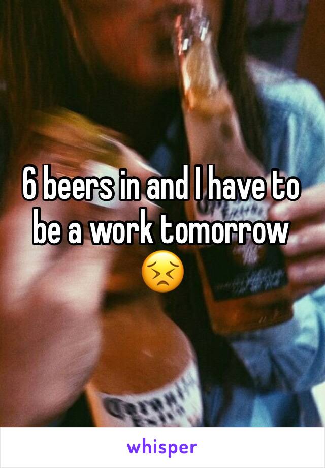 6 beers in and I have to be a work tomorrow 😣