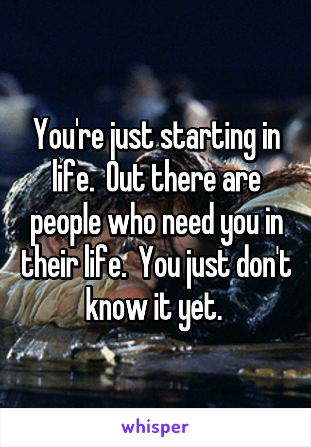 You're just starting in life.  Out there are people who need you in their life.  You just don't know it yet. 
