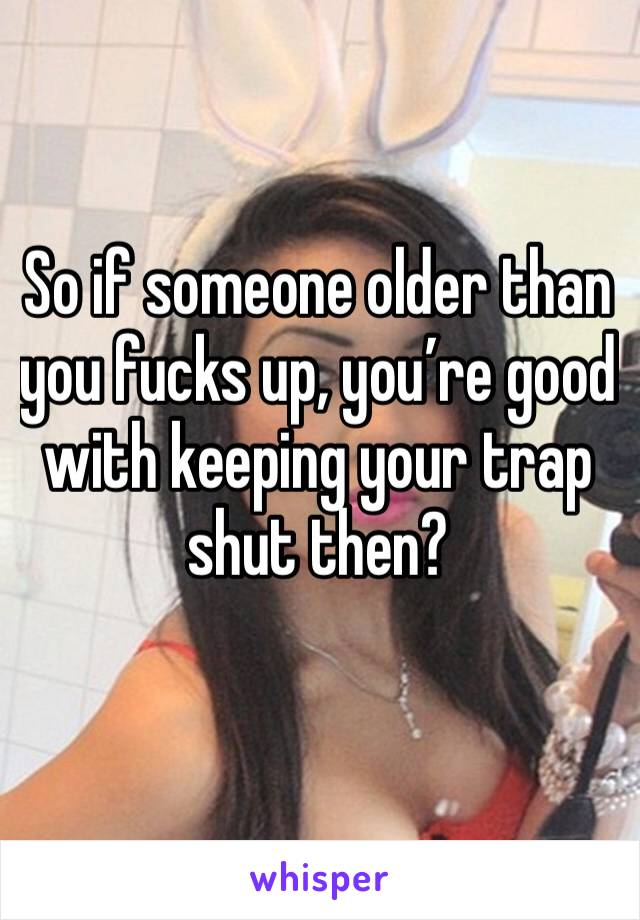 So if someone older than you fucks up, you’re good with keeping your trap shut then?