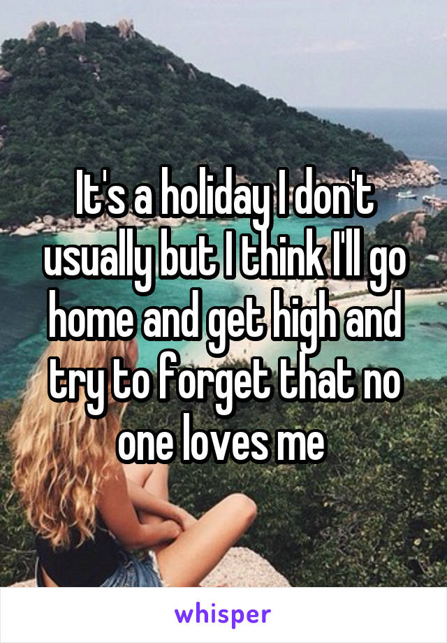 It's a holiday I don't usually but I think I'll go home and get high and try to forget that no one loves me 