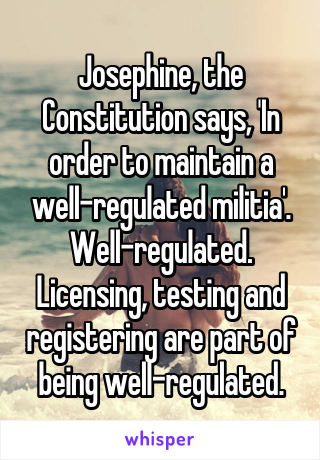 Josephine, the Constitution says, 'In order to maintain a well-regulated militia'. Well-regulated. Licensing, testing and registering are part of being well-regulated.
