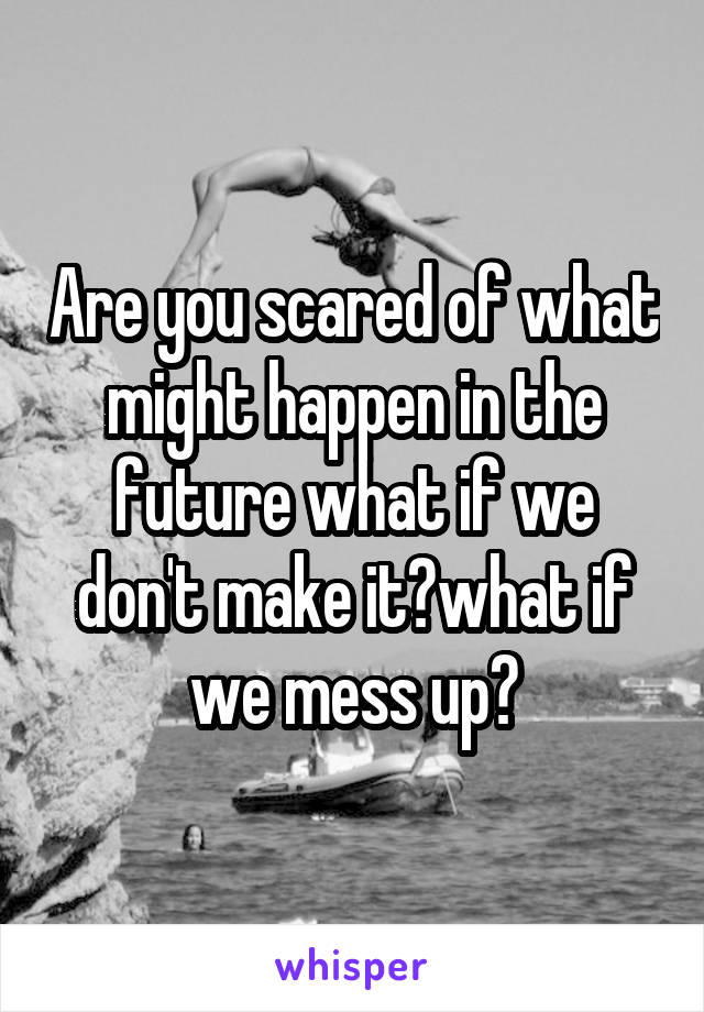 Are you scared of what might happen in the future what if we don't make it?what if we mess up?