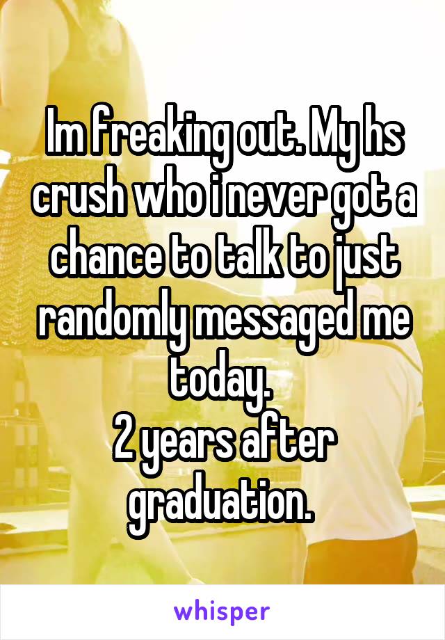 Im freaking out. My hs crush who i never got a chance to talk to just randomly messaged me today. 
2 years after graduation. 