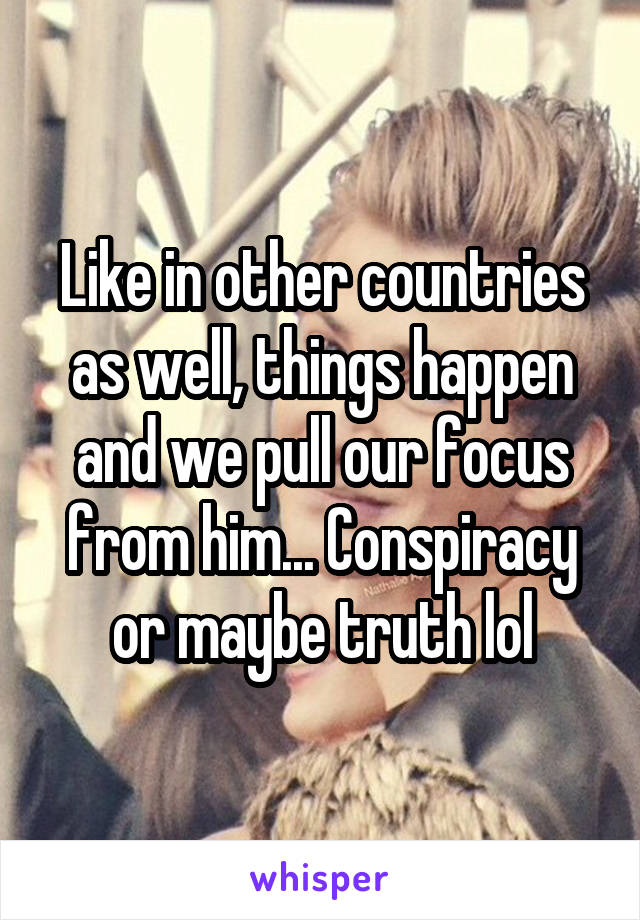 Like in other countries as well, things happen and we pull our focus from him... Conspiracy or maybe truth lol