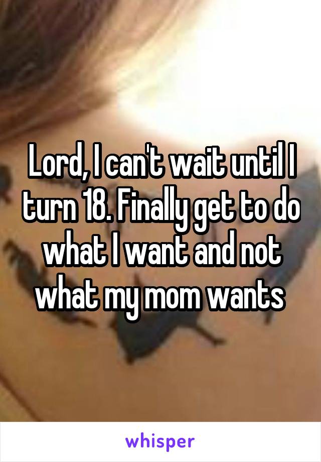 Lord, I can't wait until I turn 18. Finally get to do what I want and not what my mom wants 