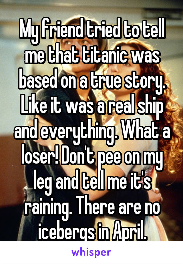 My friend tried to tell me that titanic was based on a true story. Like it was a real ship and everything. What a loser! Don't pee on my leg and tell me it's raining. There are no icebergs in April.