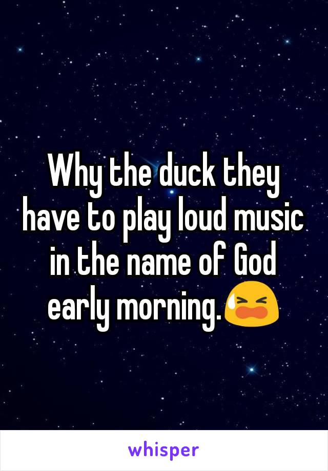 Why the duck they have to play loud music in the name of God early morning.😫