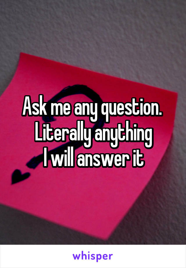 Ask me any question. 
Literally anything
I will answer it