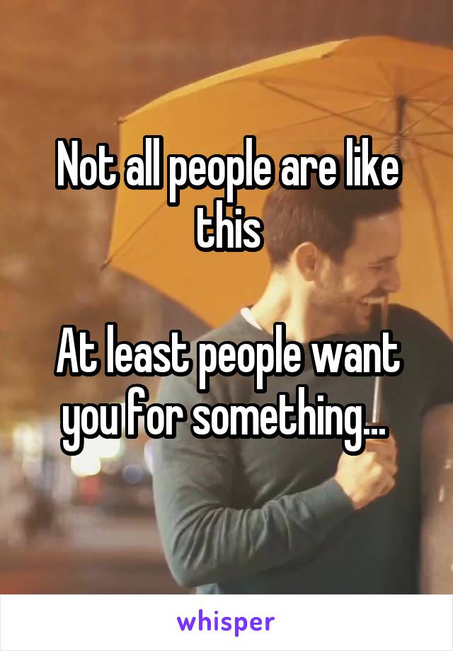 Not all people are like this

At least people want you for something... 
