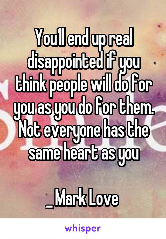 You'll end up real disappointed if you think people will do for you as you do for them. Not everyone has the same heart as you

_ Mark Love 