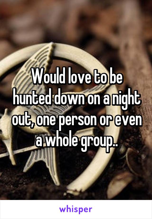 Would love to be hunted down on a night out, one person or even a whole group..