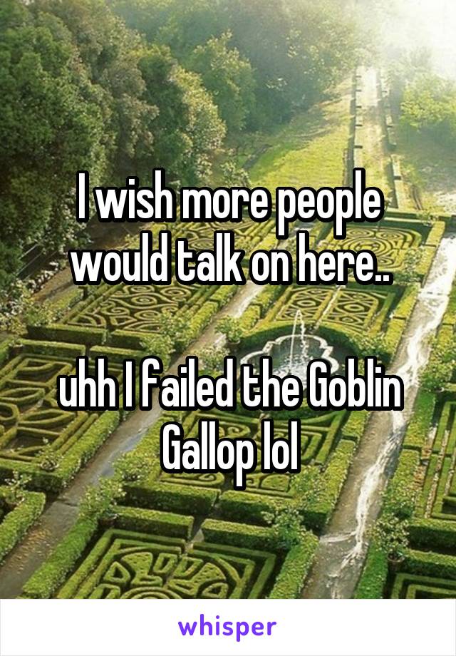 I wish more people would talk on here..

uhh I failed the Goblin Gallop lol