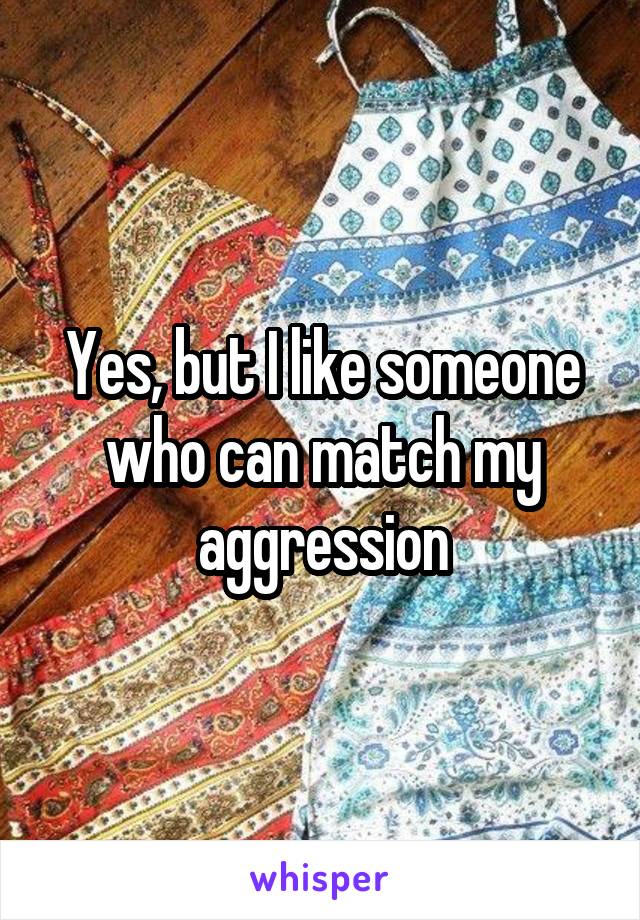 Yes, but I like someone who can match my aggression