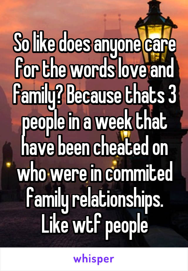 So like does anyone care for the words love and family? Because thats 3 people in a week that have been cheated on who were in commited family relationships. Like wtf people