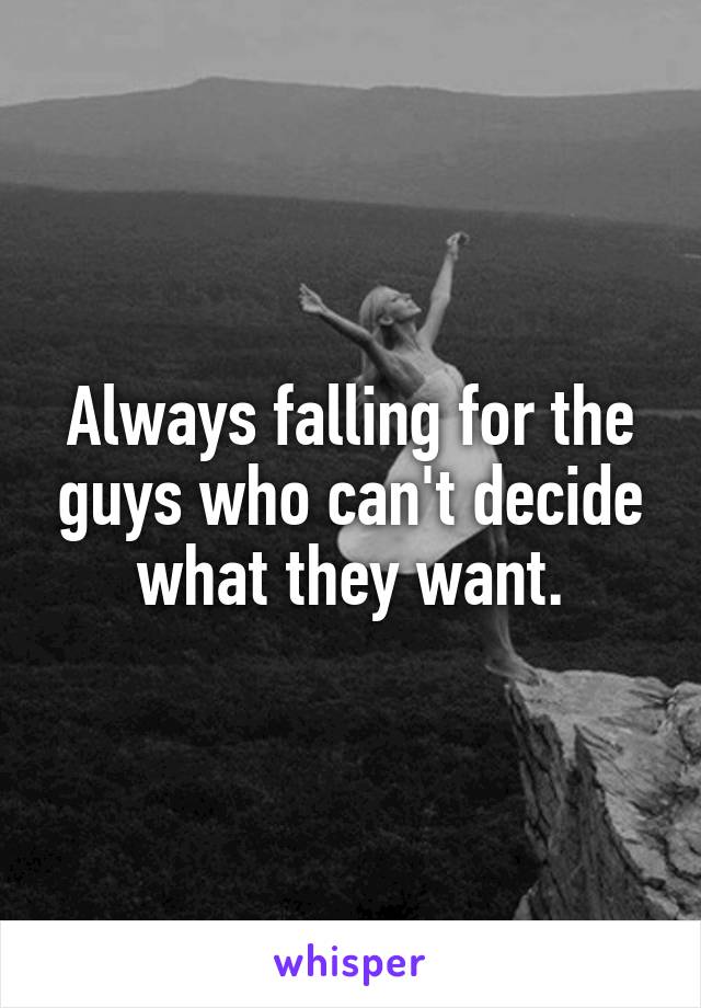 Always falling for the guys who can't decide what they want.