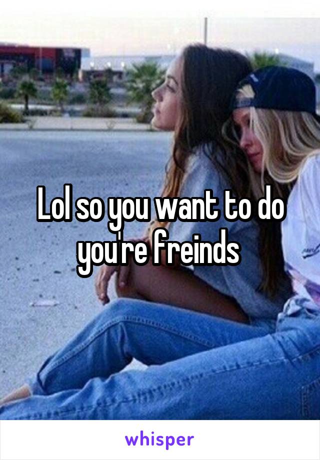 Lol so you want to do you're freinds 