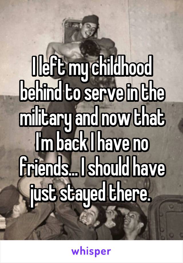 I left my childhood behind to serve in the military and now that I'm back I have no friends... I should have just stayed there. 