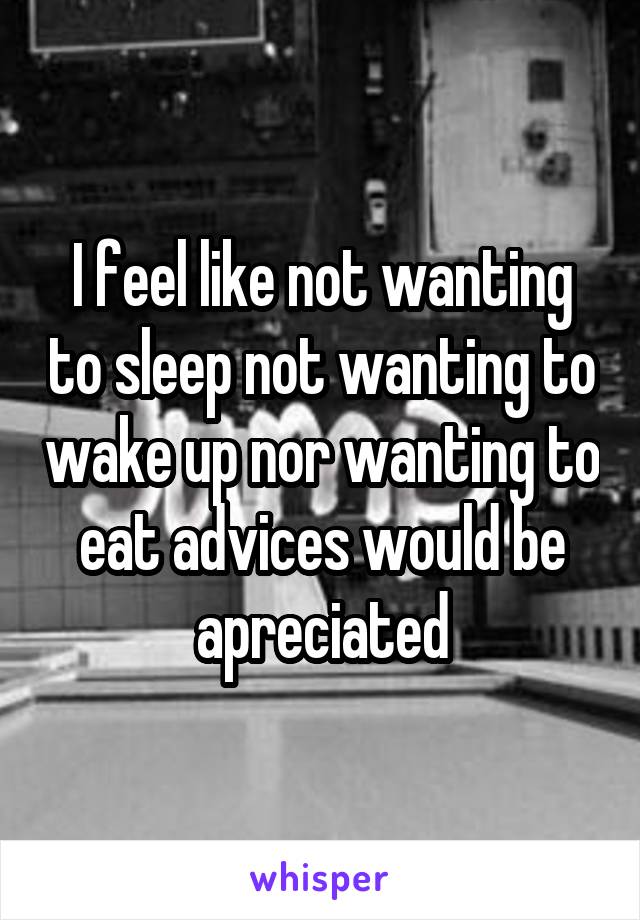 I feel like not wanting to sleep not wanting to wake up nor wanting to eat advices would be apreciated