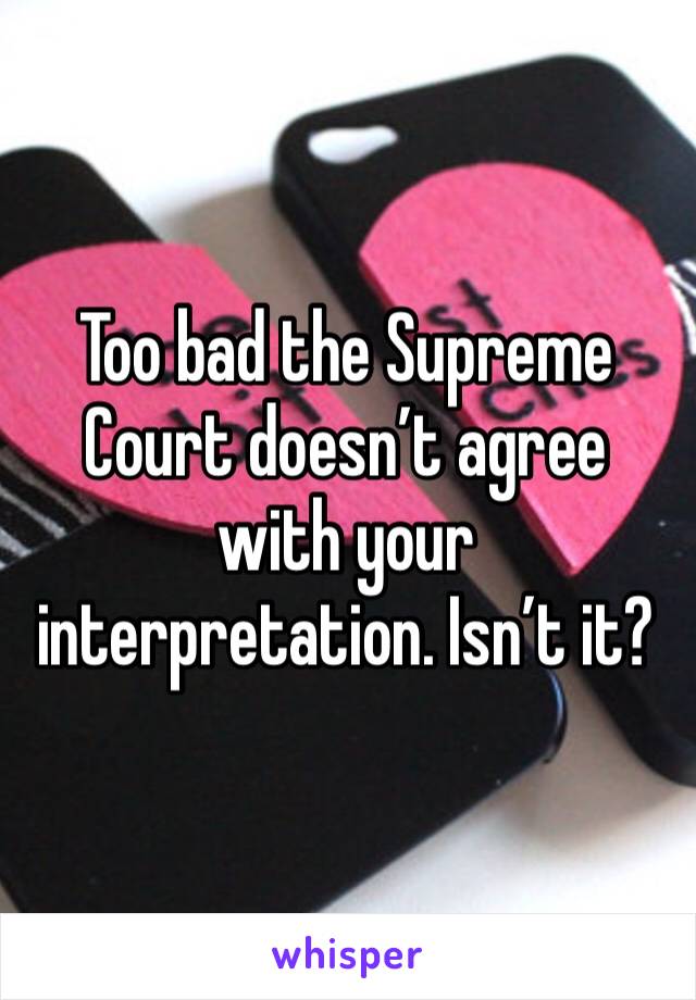 Too bad the Supreme Court doesn’t agree with your interpretation. Isn’t it?
