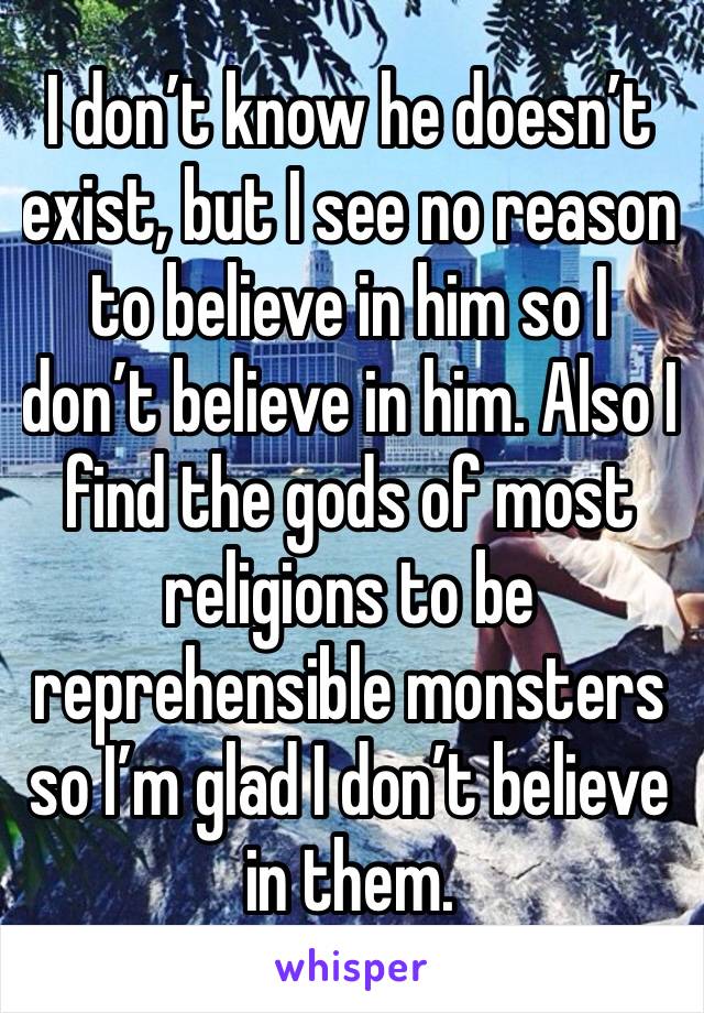I don’t know he doesn’t exist, but I see no reason to believe in him so I don’t believe in him. Also I find the gods of most religions to be reprehensible monsters so I’m glad I don’t believe in them.