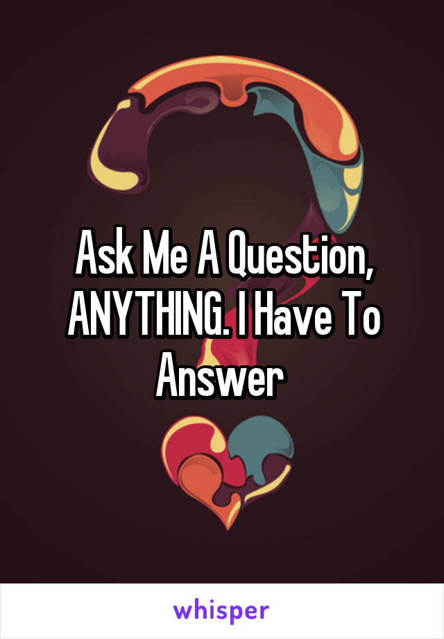 Ask Me A Question, ANYTHING. I Have To Answer 