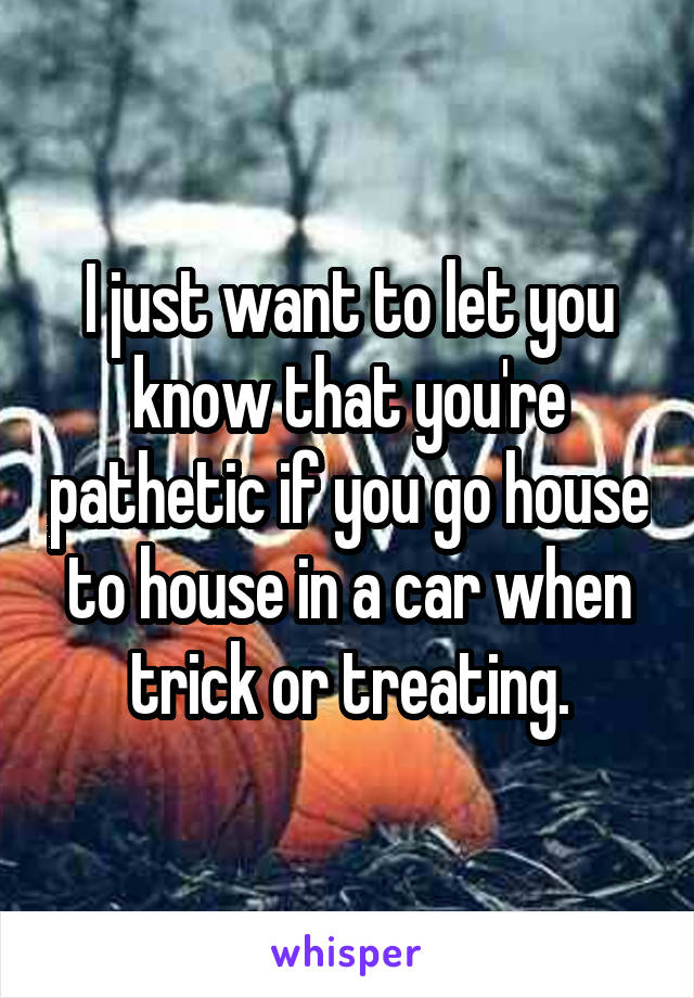 I just want to let you know that you're pathetic if you go house to house in a car when trick or treating.